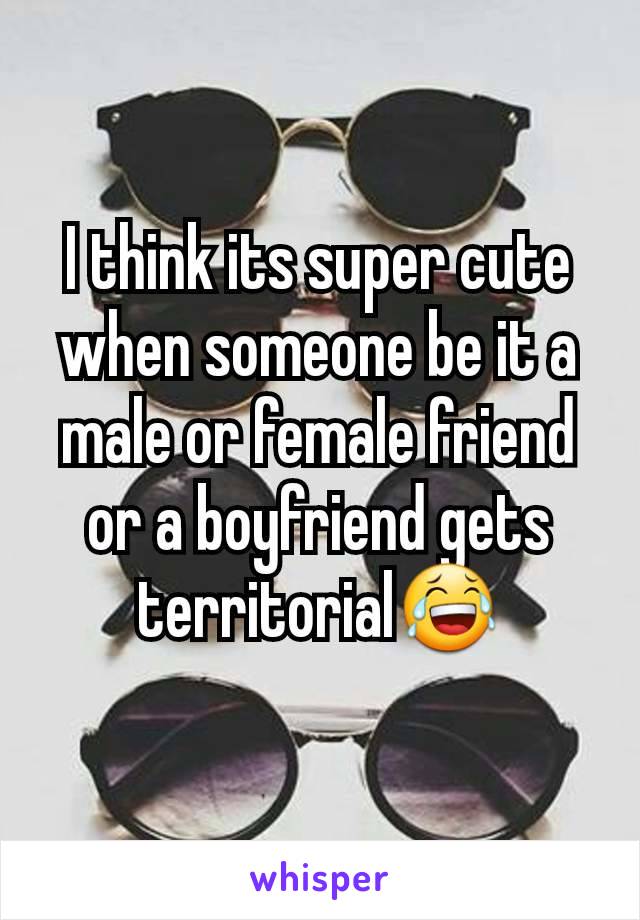 I think its super cute when someone be it a male or female friend or a boyfriend gets territorial😂