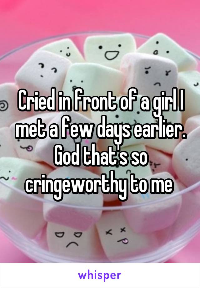 Cried in front of a girl I met a few days earlier. God that's so cringeworthy to me 