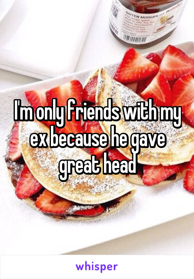 I'm only friends with my ex because he gave great head