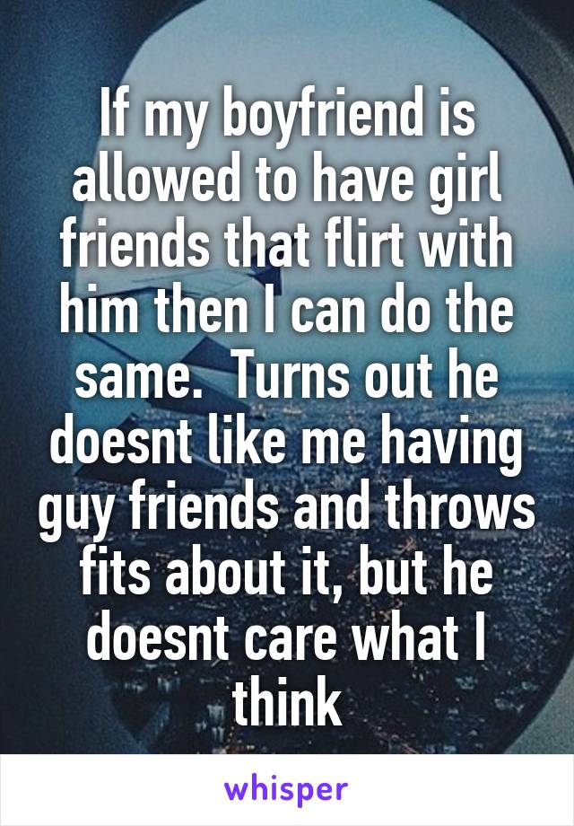 If my boyfriend is allowed to have girl friends that flirt with him then I can do the same.  Turns out he doesnt like me having guy friends and throws fits about it, but he doesnt care what I think