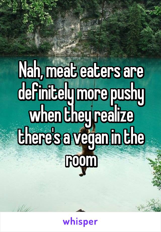 Nah, meat eaters are definitely more pushy when they realize there's a vegan in the room