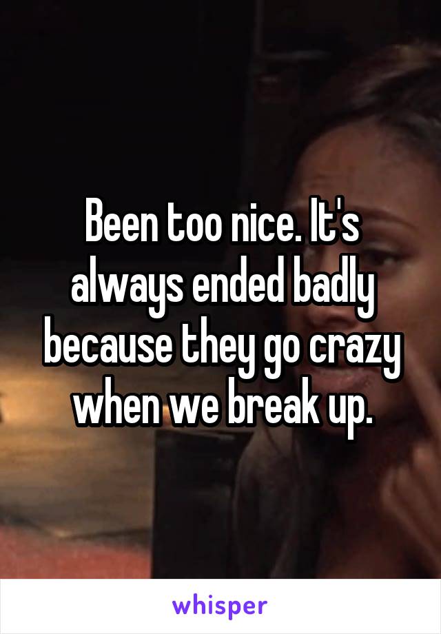 Been too nice. It's always ended badly because they go crazy when we break up.