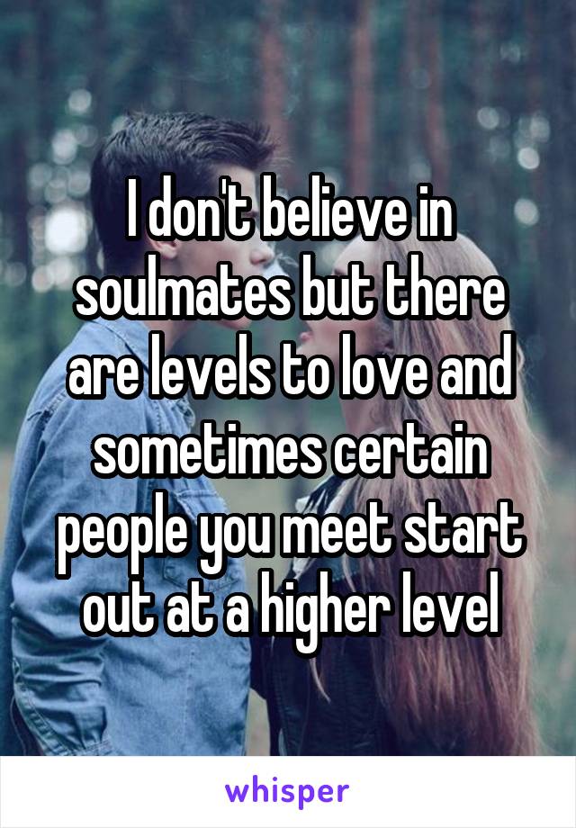 I don't believe in soulmates but there are levels to love and sometimes certain people you meet start out at a higher level