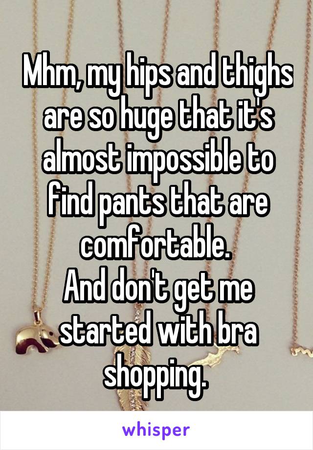 Mhm, my hips and thighs are so huge that it's almost impossible to find pants that are comfortable. 
And don't get me started with bra shopping. 