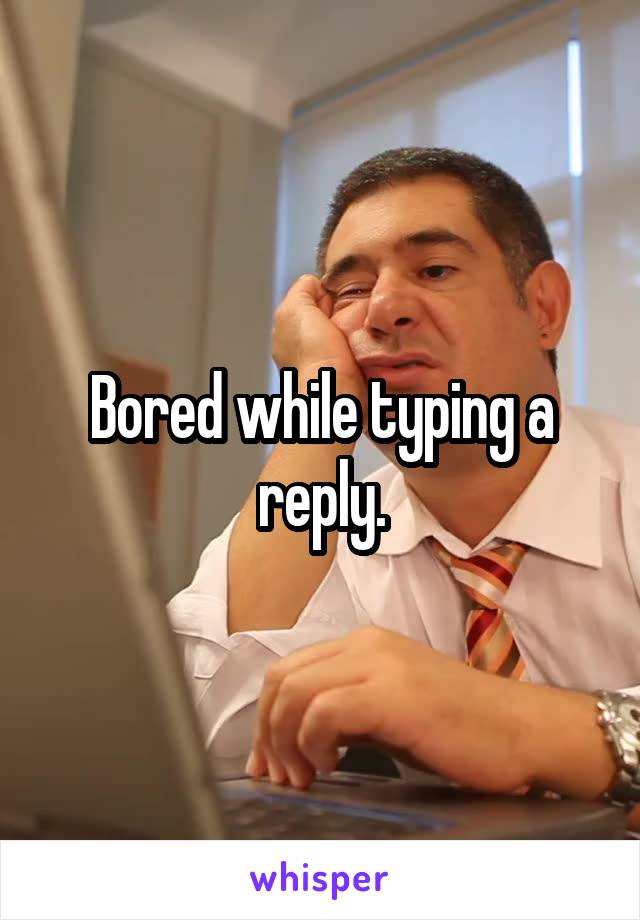 Bored while typing a reply.