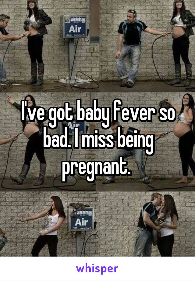I've got baby fever so bad. I miss being pregnant. 
