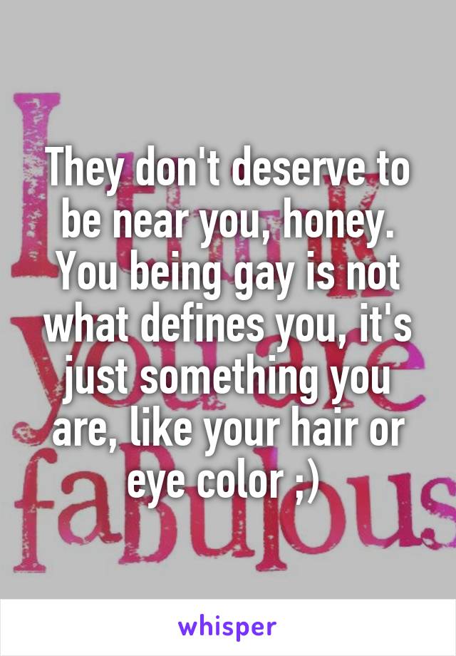 They don't deserve to be near you, honey. You being gay is not what defines you, it's just something you are, like your hair or eye color ;) 