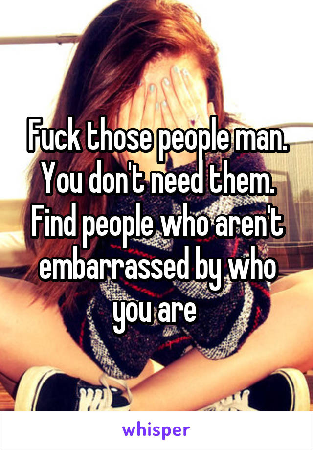 Fuck those people man. You don't need them. Find people who aren't embarrassed by who you are 