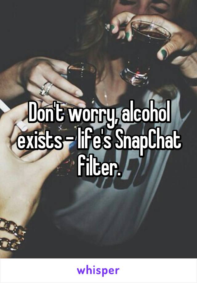 Don't worry, alcohol exists - life's SnapChat filter.