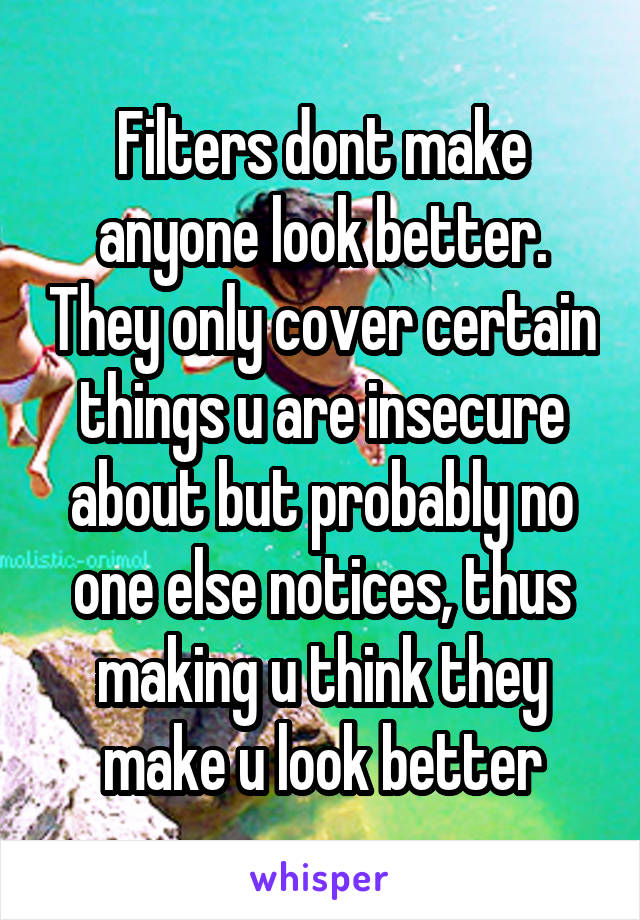 Filters dont make anyone look better. They only cover certain things u are insecure about but probably no one else notices, thus making u think they make u look better