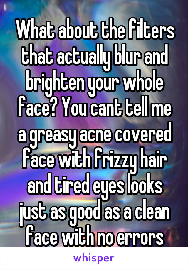 What about the filters that actually blur and brighten your whole face? You cant tell me a greasy acne covered face with frizzy hair and tired eyes looks just as good as a clean face with no errors