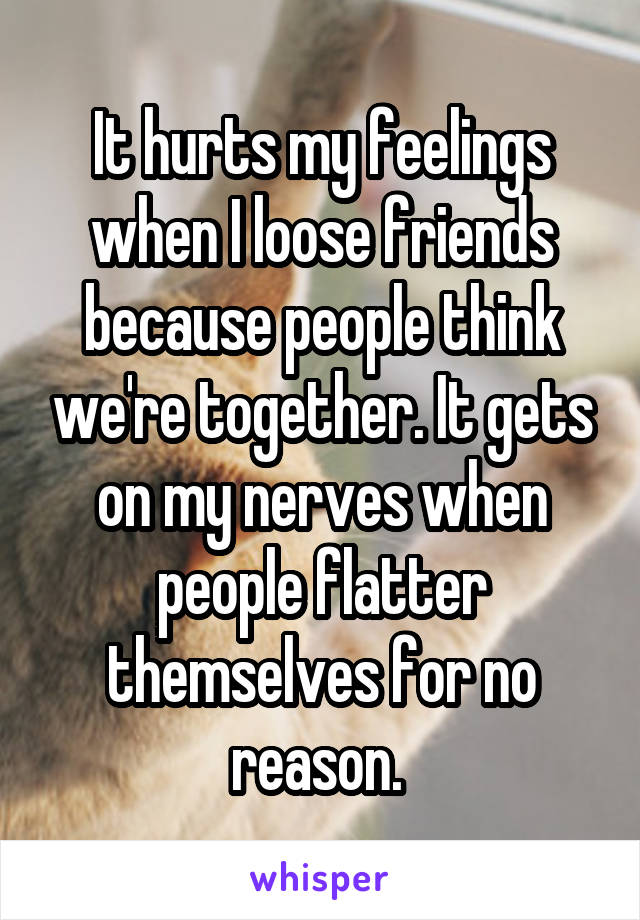 It hurts my feelings when I loose friends because people think we're together. It gets on my nerves when people flatter themselves for no reason. 