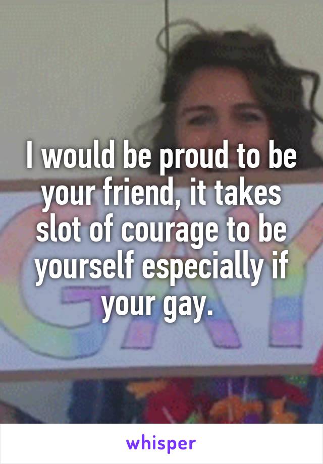 I would be proud to be your friend, it takes slot of courage to be yourself especially if your gay. 