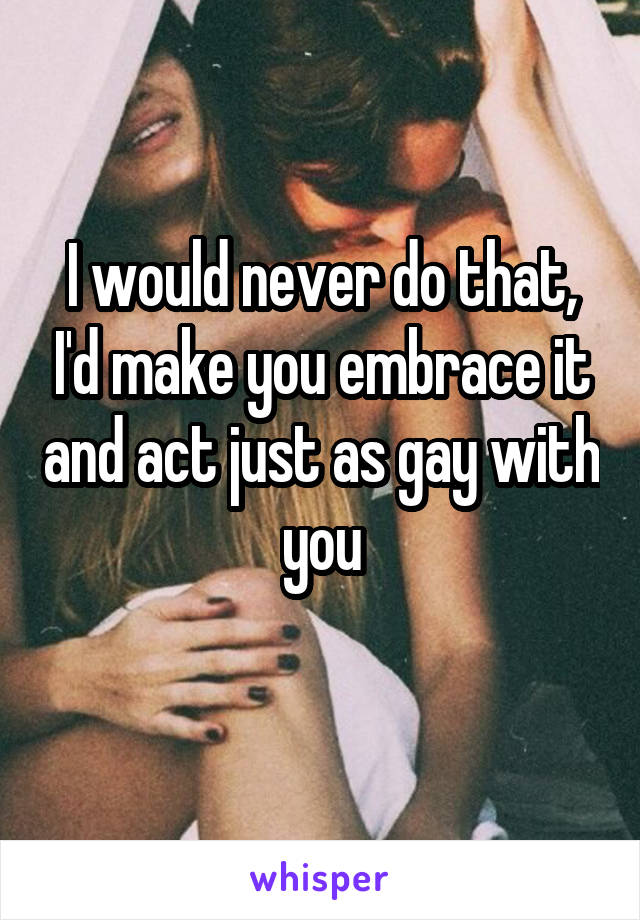 I would never do that, I'd make you embrace it and act just as gay with you
