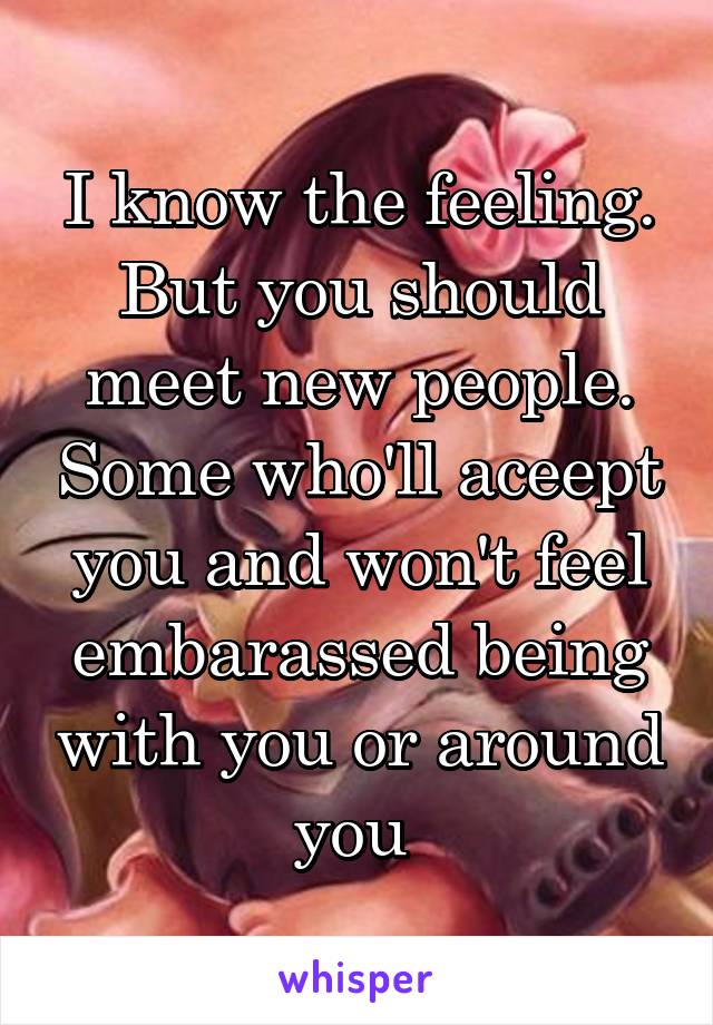 I know the feeling. But you should meet new people. Some who'll aceept you and won't feel embarassed being with you or around you 