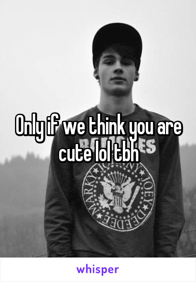 Only if we think you are cute lol tbh