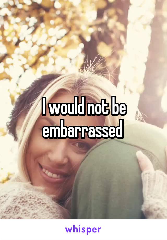 I would not be embarrassed 