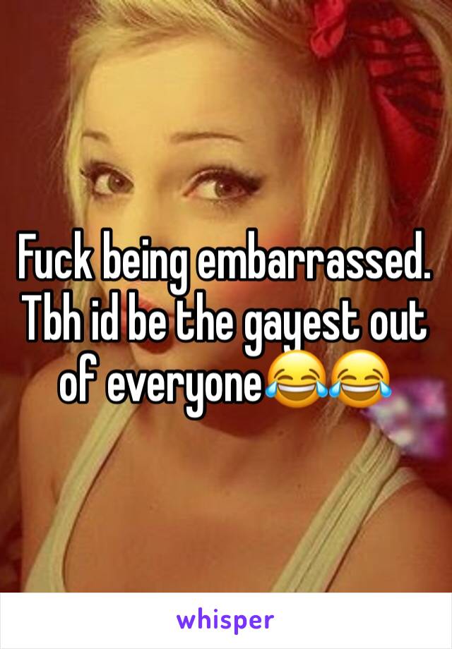 Fuck being embarrassed. Tbh id be the gayest out of everyone😂😂