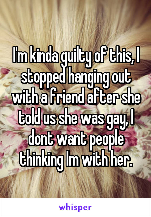 I'm kinda guilty of this, I stopped hanging out with a friend after she told us she was gay, I dont want people thinking Im with her.