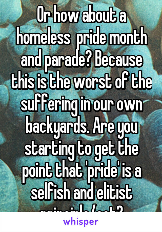 Or how about a homeless  pride month and parade? Because this is the worst of the suffering in our own backyards. Are you starting to get the point that 'pride' is a selfish and elitist principle/act?