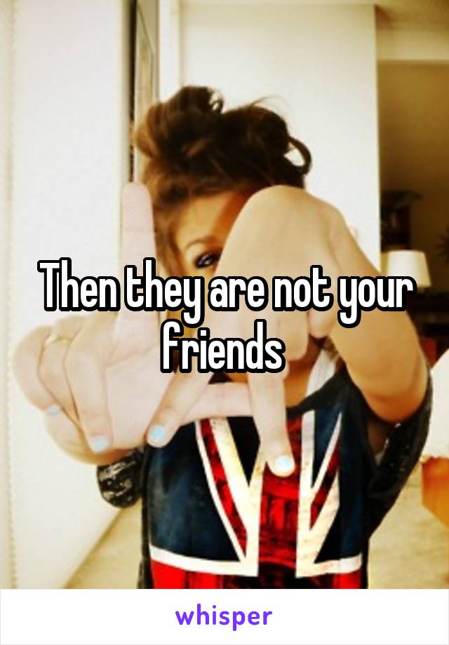 Then they are not your friends 
