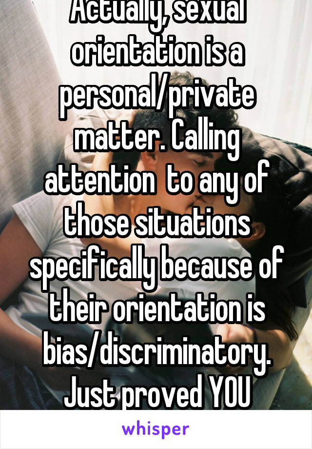 Actually, sexual orientation is a personal/private matter. Calling attention  to any of those situations specifically because of their orientation is bias/discriminatory. Just proved YOU discriminate