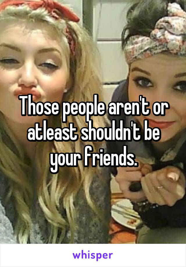 Those people aren't or atleast shouldn't be your friends.