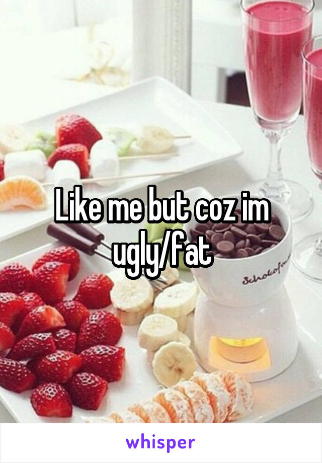 Like me but coz im ugly/fat