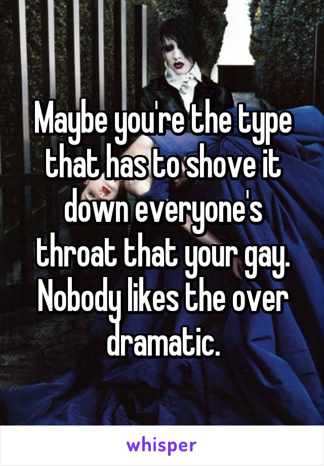 Maybe you're the type that has to shove it down everyone's throat that your gay. Nobody likes the over dramatic.