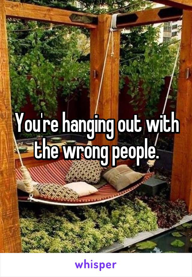You're hanging out with the wrong people.