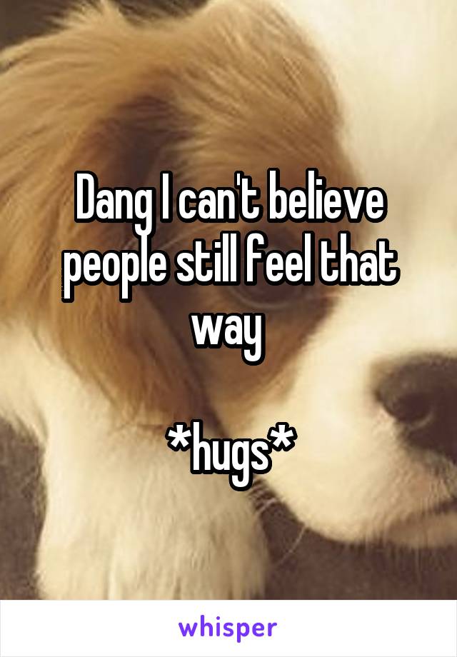 Dang I can't believe people still feel that way 

*hugs*