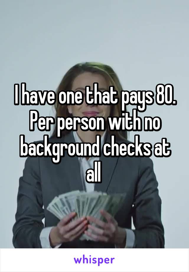 I have one that pays 80. Per person with no background checks at all 
