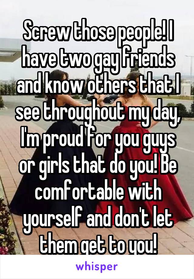 Screw those people! I have two gay friends and know others that I see throughout my day, I'm proud for you guys or girls that do you! Be comfortable with yourself and don't let them get to you!