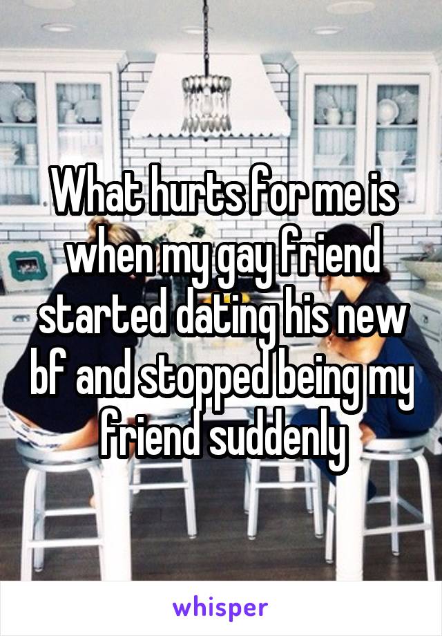 What hurts for me is when my gay friend started dating his new bf and stopped being my friend suddenly