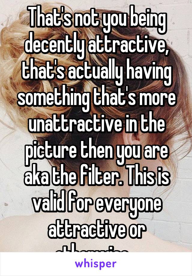 That's not you being decently attractive, that's actually having something that's more unattractive in the picture then you are aka the filter. This is valid for everyone attractive or otherwise...