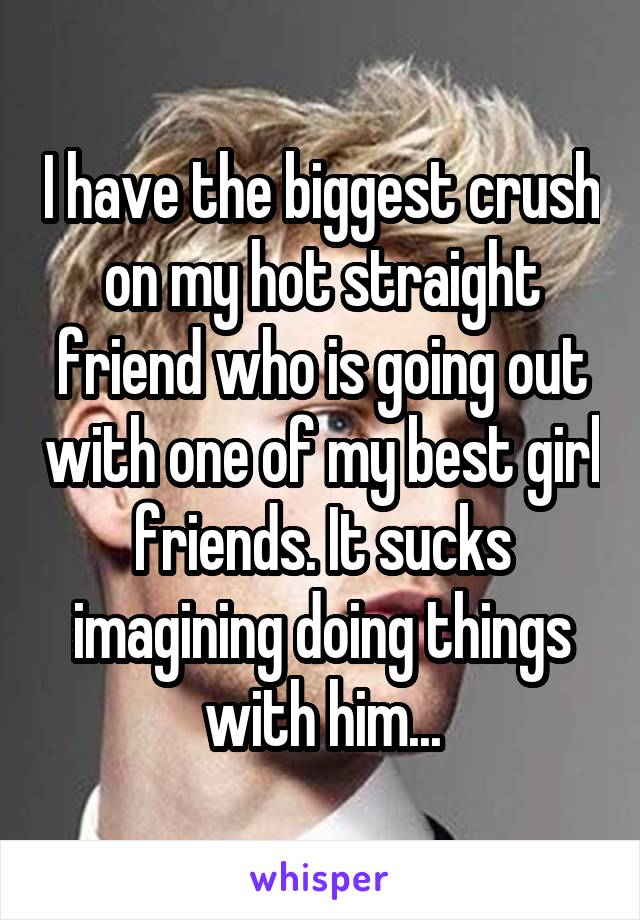 I have the biggest crush on my hot straight friend who is going out with one of my best girl friends. It sucks imagining doing things with him...