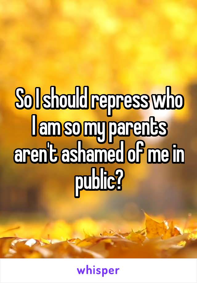 So I should repress who I am so my parents aren't ashamed of me in public?