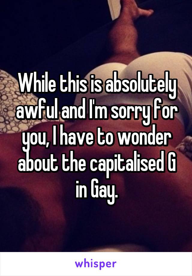 While this is absolutely awful and I'm sorry for you, I have to wonder about the capitalised G in Gay.