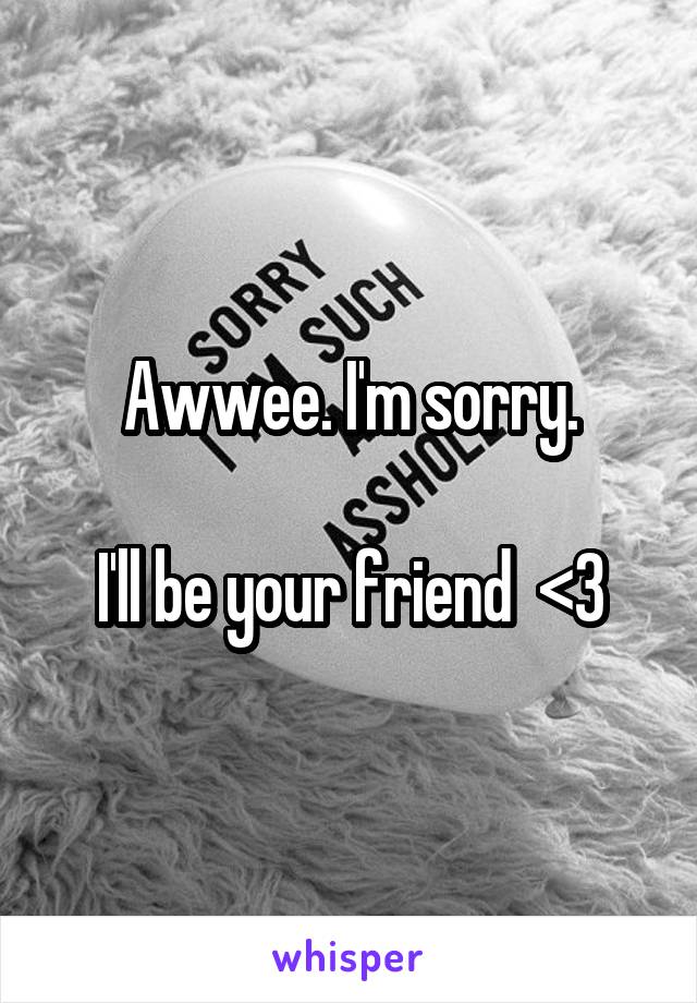 Awwee. I'm sorry.

I'll be your friend  <3
