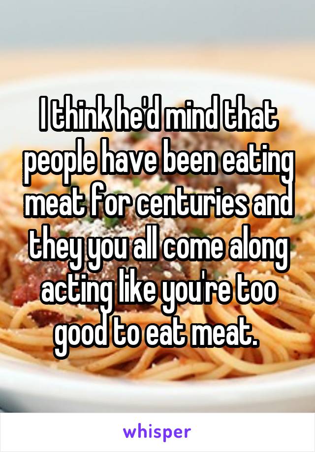 I think he'd mind that people have been eating meat for centuries and they you all come along acting like you're too good to eat meat. 