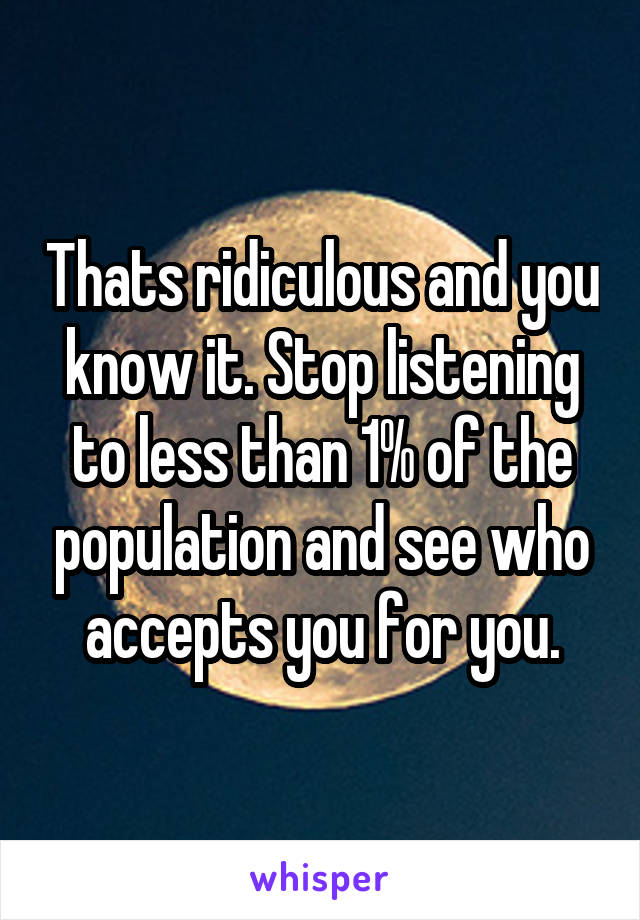 Thats ridiculous and you know it. Stop listening to less than 1% of the population and see who accepts you for you.