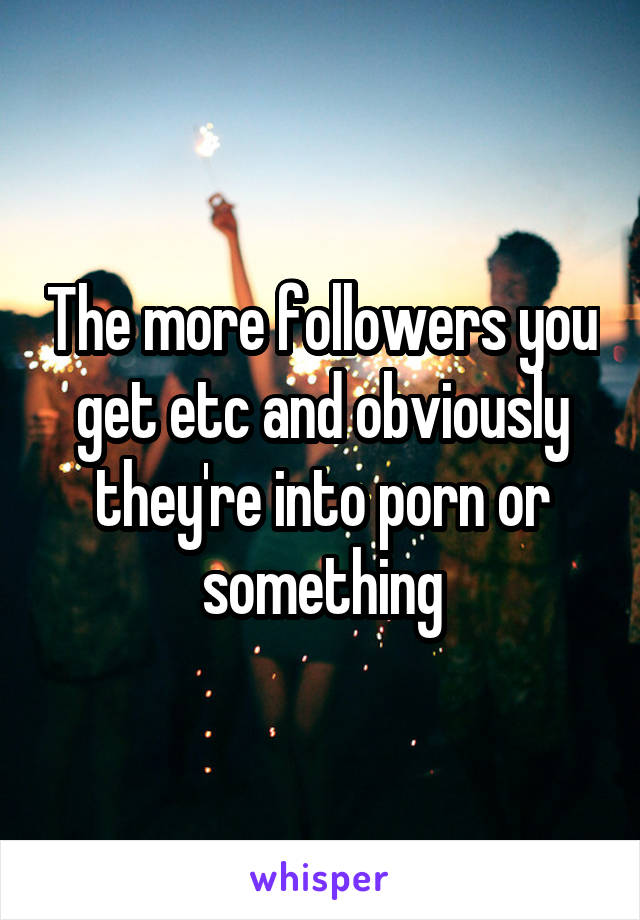 The more followers you get etc and obviously they're into porn or something