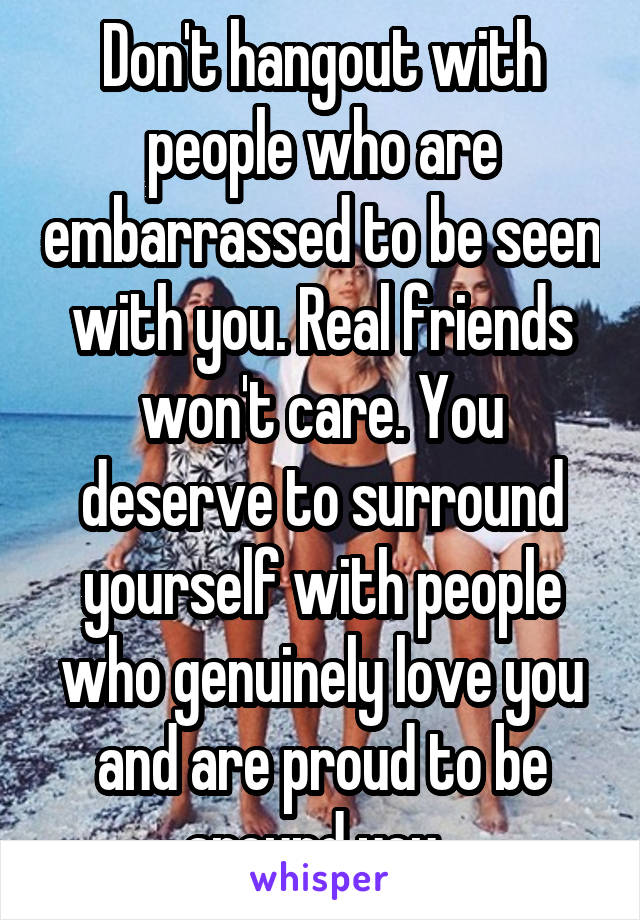 Don't hangout with people who are embarrassed to be seen with you. Real friends won't care. You deserve to surround yourself with people who genuinely love you and are proud to be around you. 