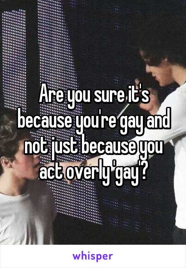 Are you sure it's because you're gay and not just because you act overly 'gay'?