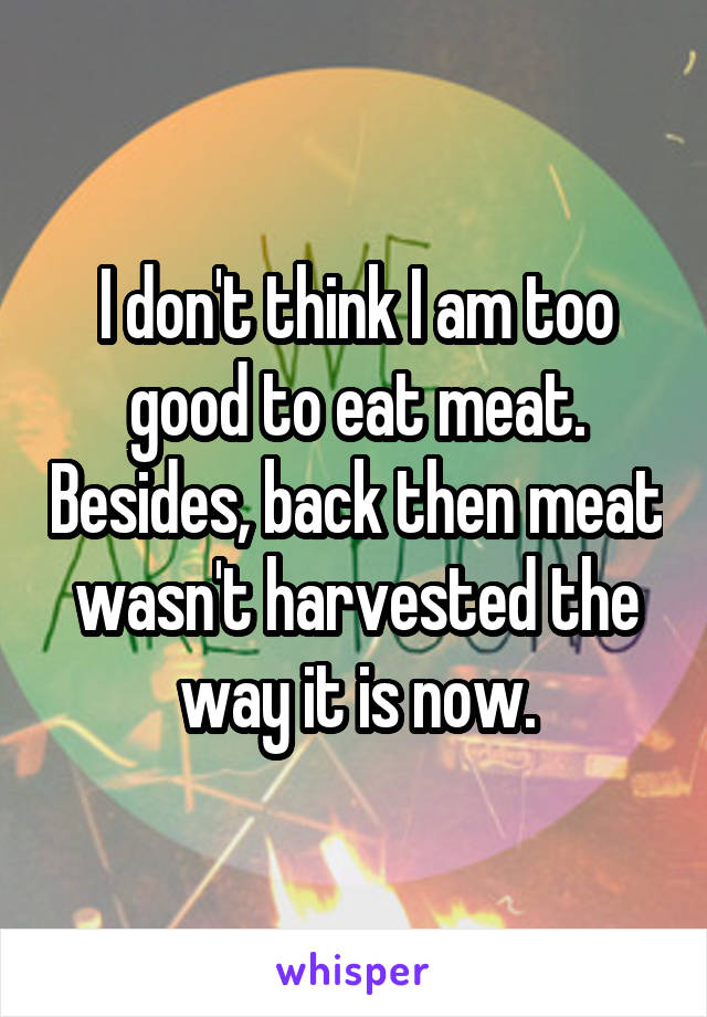 I don't think I am too good to eat meat. Besides, back then meat wasn't harvested the way it is now.