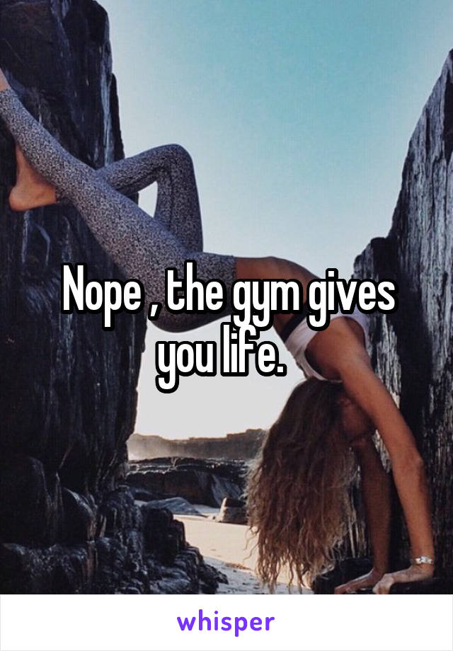 Nope , the gym gives you life.  