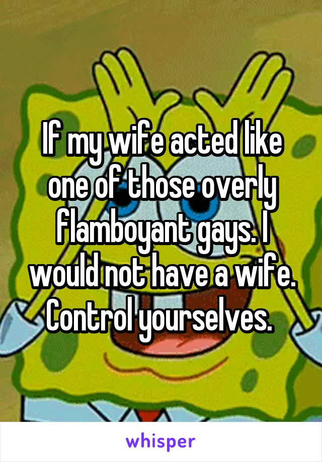 If my wife acted like one of those overly flamboyant gays. I would not have a wife. Control yourselves. 