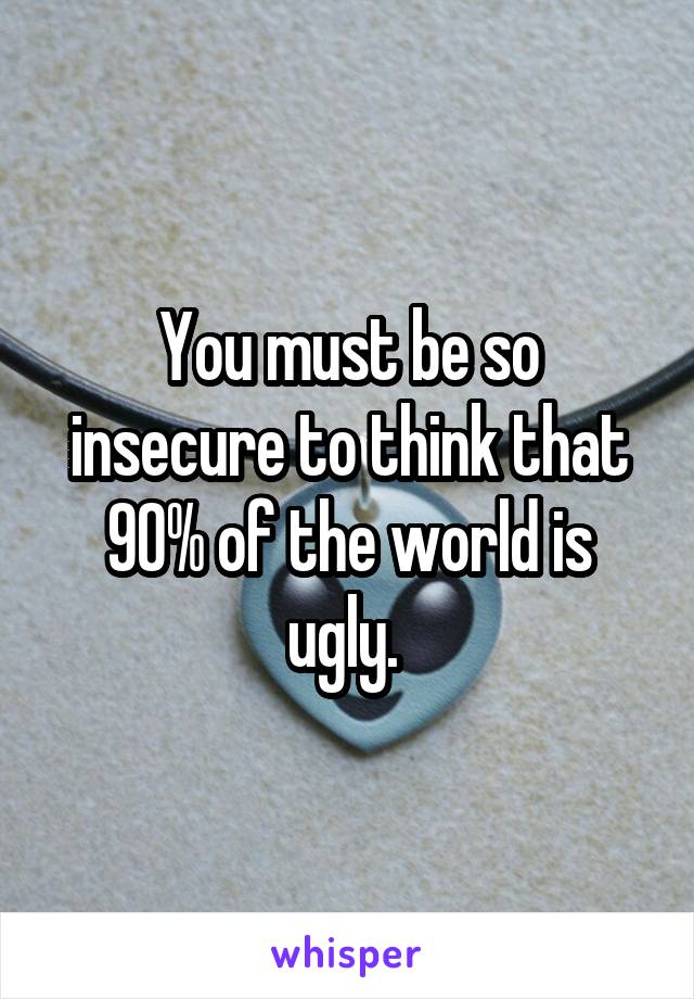 You must be so insecure to think that 90% of the world is ugly. 