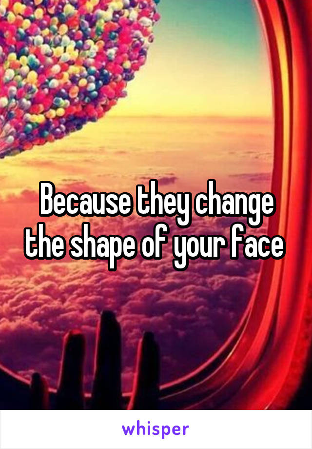 Because they change the shape of your face 