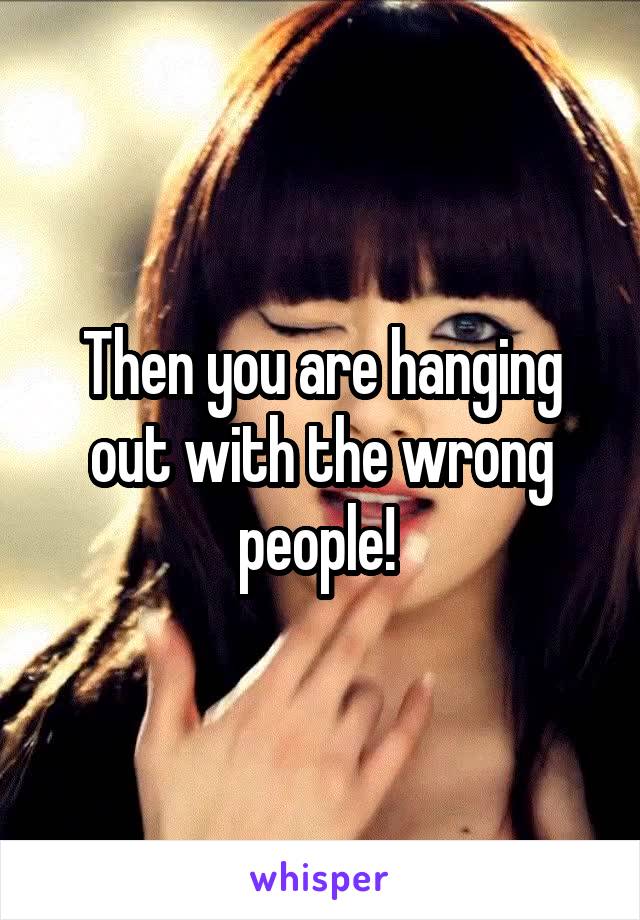 Then you are hanging out with the wrong people! 
